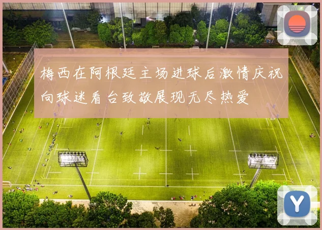 梅西在阿根廷主场进球后激情庆祝向球迷看台致敬展现无尽热爱