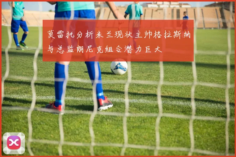 莫雷托分析米兰现状主帅格拉斯纳与总监朗尼克组合潜力巨大