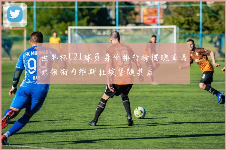 世界杯U21球员身价排行榜揭晓亚马尔领衔内维斯杜埃紧随其后