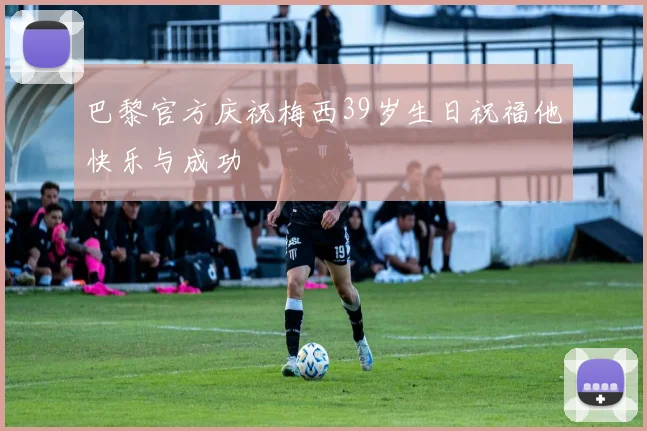 巴黎官方庆祝梅西39岁生日祝福他快乐与成功