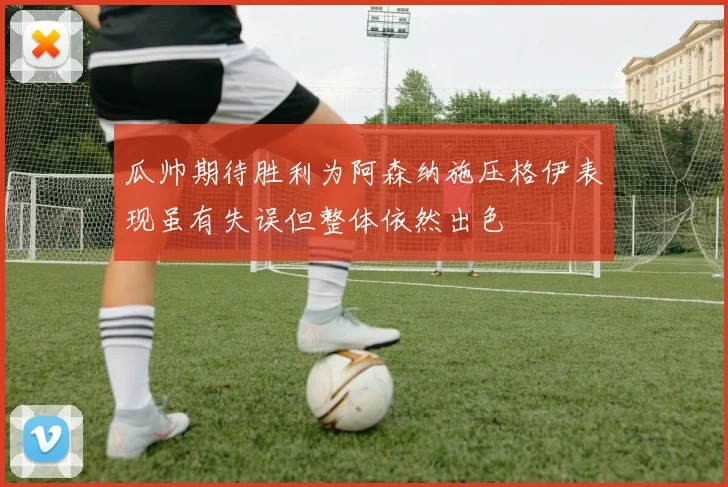瓜帅期待胜利为阿森纳施压格伊表现虽有失误但整体依然出色