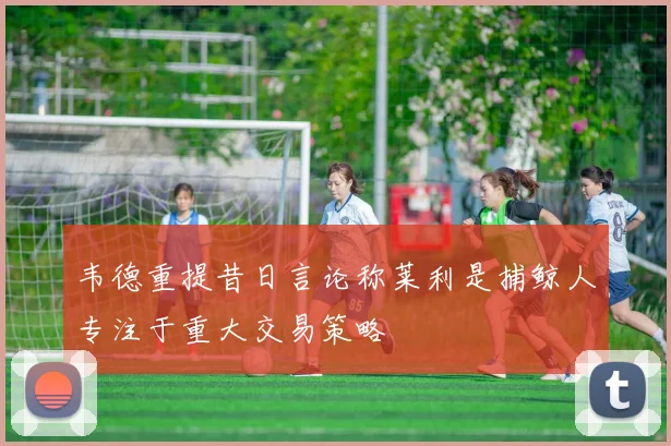 韦德重提昔日言论称莱利是捕鲸人专注于重大交易策略