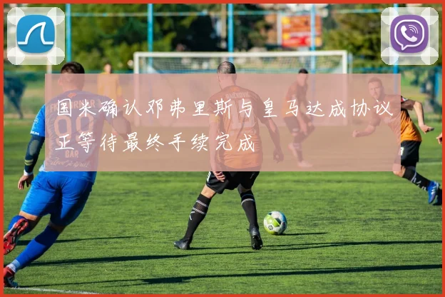 国米确认邓弗里斯与皇马达成协议正等待最终手续完成