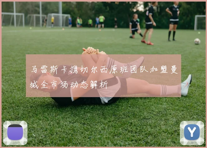 马雷斯卡携切尔西原班团队加盟曼城全市场动态解析