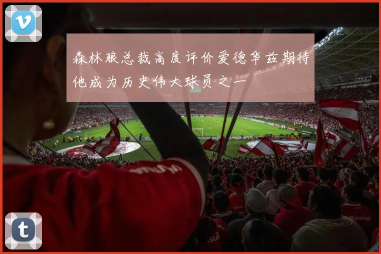 森林狼总裁高度评价爱德华兹期待他成为历史伟大球员之一