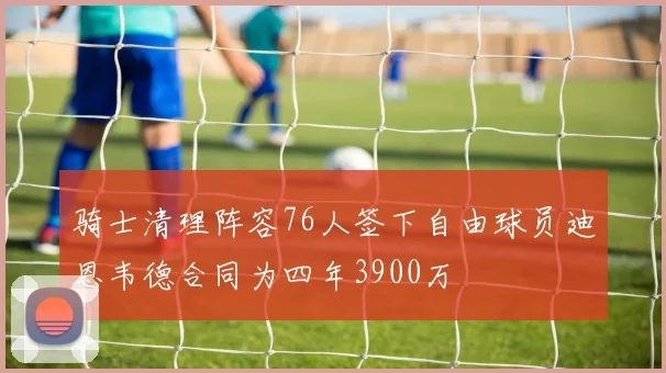 骑士清理阵容76人签下自由球员迪恩韦德合同为四年3900万