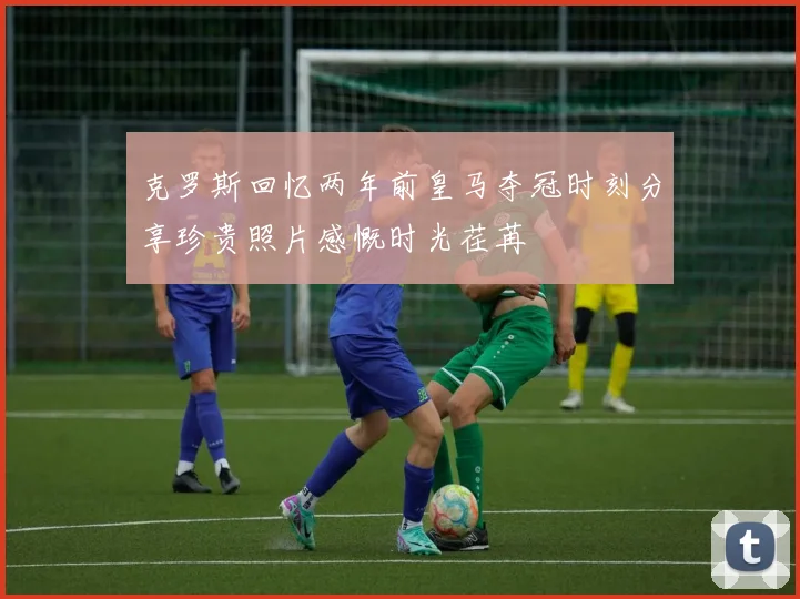 克罗斯回忆两年前皇马夺冠时刻分享珍贵照片感慨时光荏苒