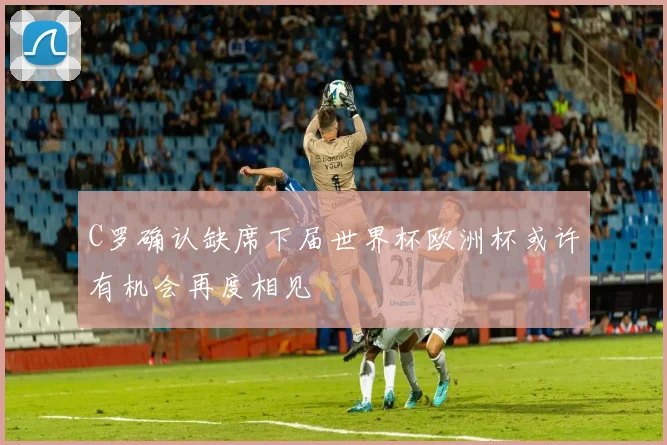 C罗确认缺席下届世界杯欧洲杯或许有机会再度相见