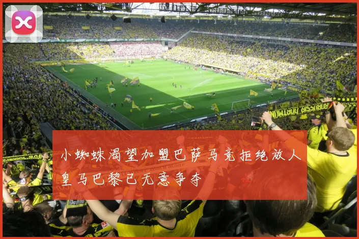 小蜘蛛渴望加盟巴萨马竞拒绝放人皇马巴黎已无意争夺
