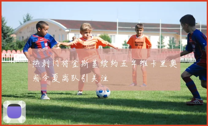 热刺门将金斯基续约五年维卡里奥或今夏离队引关注