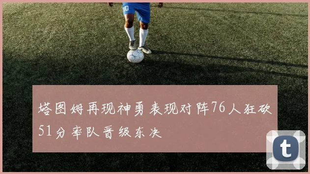 塔图姆再现神勇表现对阵76人狂砍51分率队晋级东决