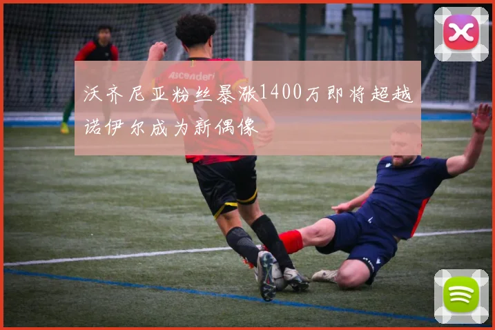 沃齐尼亚粉丝暴涨1400万即将超越诺伊尔成为新偶像