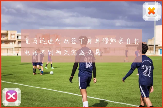 皇马迅速行动签下库库穆帅亲自打电话不到两天完成交易