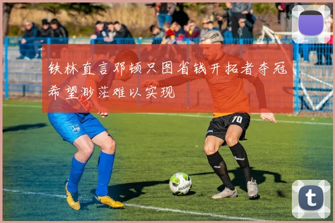 铁林直言邓顿只图省钱开拓者夺冠希望渺茫难以实现