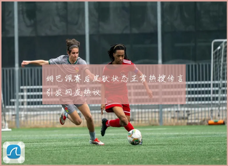 姆巴佩赛后皮肤状态正常热搜传言引发网友热议