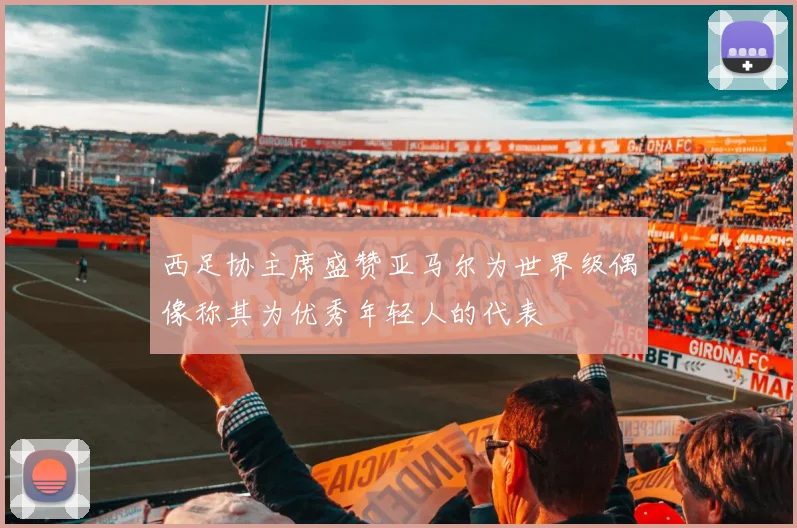 西足协主席盛赞亚马尔为世界级偶像称其为优秀年轻人的代表