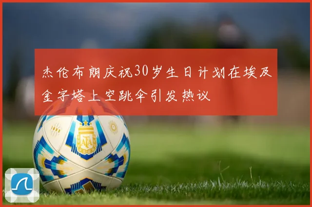 杰伦布朗庆祝30岁生日计划在埃及金字塔上空跳伞引发热议