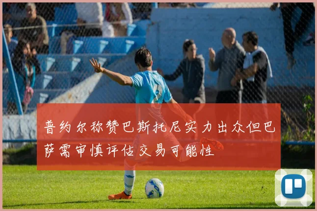 普约尔称赞巴斯托尼实力出众但巴萨需审慎评估交易可能性