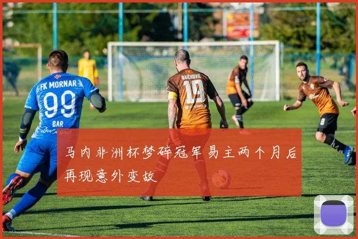马内非洲杯梦碎冠军易主两个月后再现意外变故