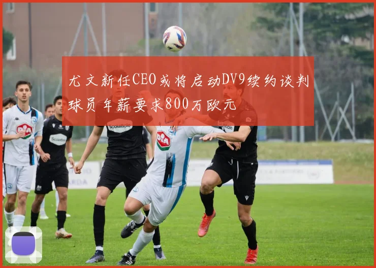 尤文新任CEO或将启动DV9续约谈判球员年薪要求800万欧元