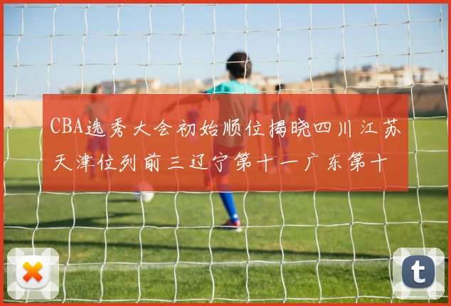 CBA选秀大会初始顺位揭晓四川江苏天津位列前三辽宁第十一广东第十六