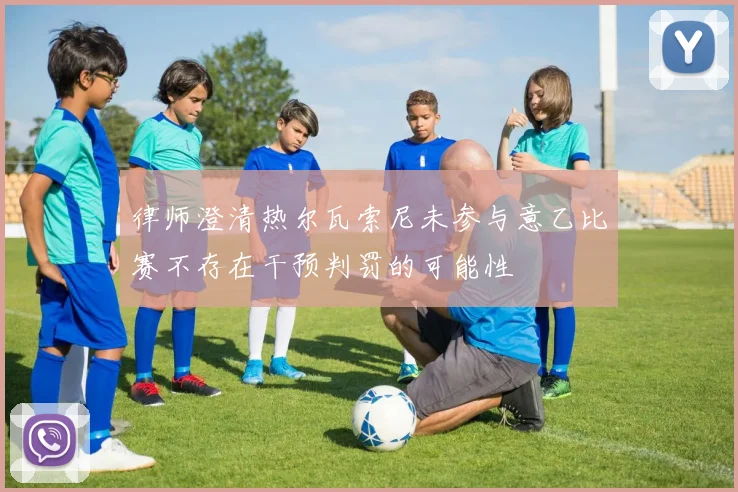 律师澄清热尔瓦索尼未参与意乙比赛不存在干预判罚的可能性